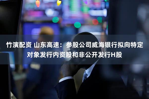 竹演配资 山东高速：参股公司威海银行拟向特定对象发行内资股和非公开发行H股