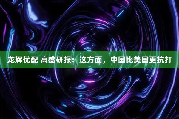 龙辉优配 高盛研报：这方面，中国比美国更抗打