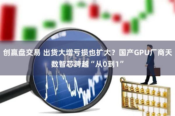 创赢盘交易 出货大增亏损也扩大？国产GPU厂商天数智芯跨越“从0到1”