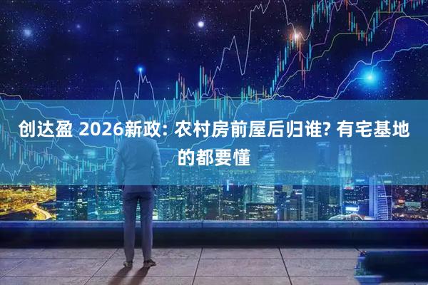 创达盈 2026新政: 农村房前屋后归谁? 有宅基地的都要懂