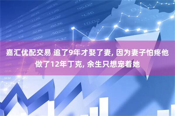 嘉汇优配交易 追了9年才娶了妻, 因为妻子怕疼他做了12年丁克, 余生只想宠着她