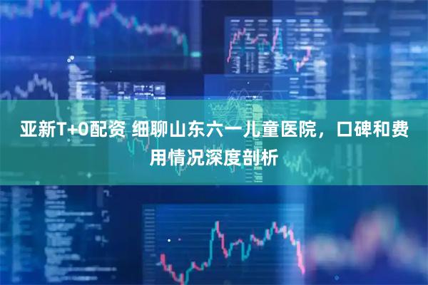 亚新T+0配资 细聊山东六一儿童医院，口碑和费用情况深度剖析