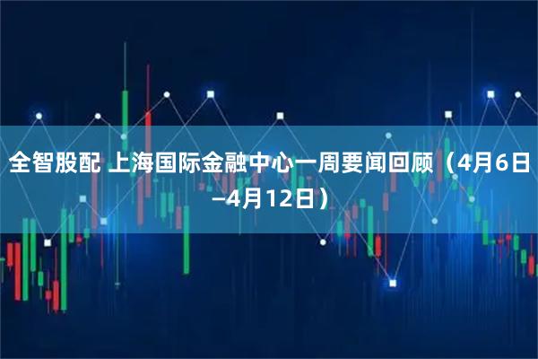 全智股配 上海国际金融中心一周要闻回顾（4月6日—4月12日）